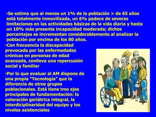 •Se estima que al menos un 1% de la población > de 65 años
 está totalmente inmovilizada, un 6% padece de severas
 limitaciones en las actividades básicas de la vida diaria y hasta
 un 10% más presenta incapacidad moderada; dichos
 porcentajes se incrementan considerablemente al analizar la
 población por encima de los 80 años.
•Con frecuencia la discapacidad
provocada por las enfermedades
crónicas en personas de edad
avanzada, conlleva una repercusión
social y familiar
•Por lo que evaluar al AM dispone de
una propia “Tecnología” que la
diferencia de otros grupos
poblacionales. Está tiene tres ejes
principales de fundamentación: la
valoración geriátrica integral, la
interdiciplinaridad del equipo y los
niveles asistenciales
 