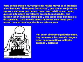 •Otra consideración muy propio del Adulto Mayor es la atención
a los llamados “Síndromes Geriátricos”, que son un conjunto de
signos y síntomas que tienen como características en común,
que son altamente prevalentes en edades avanzadas, que
pueden tener múltiples etiologías y que todos ellos tienden a la
discapacidad. Cada uno de estos síndromes constituye por sí
mismo un apartado importante en estas norma




                            •Así en un síndrome geriátrico dado,
                            hay numerosos factores de riesgo y
                            están comprometidos múltiples
                            órganos y sistemas
 