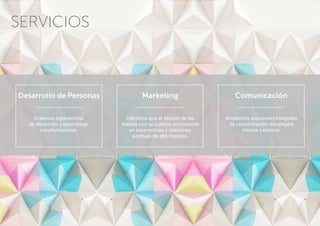 Comunicación
Brindamos soluciones integrales
de comunicación estratégica
interna y externa.
Desarrollo de Personas
Creamos experiencias
de desarrollo y aprendizaje
transformadoras.
Marketing
Hacemos que el vínculo de las
marcas con su público se convierta
en experiencias y relaciones
positivas de alto impacto.
SERVICIOS
 