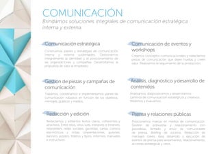 COMUNICACIÓN
Brindamos soluciones integrales de comunicación estratégica
interna y externa.
Comunicaciónestratégica
Construimos planes y estrategias de comunicación
interna y externa sustentables. Gestionamos
integralmente la identidad y el posicionamiento de
las organizaciones y compañías. Desarrollamos la
propuesta de valor al empleado.
Análisis, diagnóstico ydesarrollo de
contenidos
Trazamos, coordinamos e implementamos planes de
comunicación robustos en función de los objetivos,
mensajes, públicos y medios.
Gestión de piezas y campañas de
comunicación
Comunicación de eventos y
workshops
Creamos conceptos comunicacionales y redactamos
piezas de comunicación que dejen huellas y creen
valor. Realizamos el seguimiento de la producción.
Redacción y edición
Redactamos y editamos textos claros, coherentes y
atractivos. Entre ellos, sitios web, extranets e intranets,
newsletters, redes sociales, gacetillas, cartas, correos
electrónicos y notas; presentaciones, guiones,
banners, pósters, folletos y flyers; informes, manuales
e instructivos.
Prensa y relaciones públicas
Posicionamos marcas en medios de comunicación.
Gestión de entrevistas y relacionamiento con
periodistas. Armado y envío de comunicados
de prensa. Briefing de voceros. Redacción de
mensajes claves. Idea, desarrollo y ejecución de
eventos de prensa para lanzamientos, relacionamiento,
acciones estratégicas y otros.
Analizamos, diagnosticamos y desarrollamos
caminos de comunicación estratégicos y creativos.
Medimos y evaluamos.
 