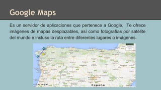 Google Maps
Es un servidor de aplicaciones que pertenece a Google. Te ofrece
imágenes de mapas desplazables, así como fotografías por satélite
del mundo e incluso la ruta entre diferentes lugares o imágenes.
 