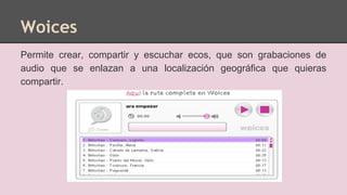Woices
Permite crear, compartir y escuchar ecos, que son grabaciones de
audio que se enlazan a una localización geográfica que quieras
compartir.
 