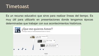 Timetoast
Es un recurso educativo que sirve para realizar líneas del tiempo. Es
muy útil para utilizarlo en presentaciones donde tengamos épocas
determinadas que trabajar con sus acontecimientos históricos.
 
