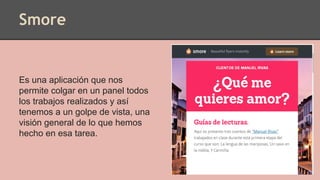 Smore
Es una aplicación que nos
permite colgar en un panel todos
los trabajos realizados y así
tenemos a un golpe de vista, una
visión general de lo que hemos
hecho en esa tarea.
 
