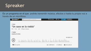 Spreaker
Es un programa en el que podrás transmitir música, efectos o hasta tu propia voz a
través de un micrófono.
 