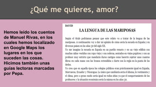 ¿Qué me quieres, amor?
Hemos leído los cuentos
de Manuel Rivas, en los
cuales hemos localizado
en Google Maps los
lugares en los que
suceden las cosas.
Hicimos también unas
guías lectoras marcadas
por Pepa.
 