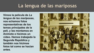 Vimos la película de La
lengua de las mariposas,
nos echamos fotos
representativas de los
temas principales de la
peli, y las montamos en
Animoto e hicimos un
vídeo. Hemos trabajado la
Segunda República y
también nos hicimos
fotos tal como se hacían
antes.
La lengua de las mariposas
 