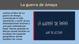 La guerra de Amaya
Leímos el libro de La
guerra de Amaya,
comentando lo más
importante, a partir de las
dinamizaciones lectoras y
una guía realizada por
Pepa. Hemos grabado en
Woices donde también se
localizan los espacios
geográficos donde
pasaban las cosas.
 