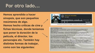 Por otro lado...
Hemos aprendido a hacer
sinopsis, que son pequeños
resúmenes de algo.
Hemos hecho críticas de cine y
fichas técnicas, donde teníamos
que poner la duración de la
película, el director, los
personajes etc. También hay
distintas formas de trabajar,
como son las siguientes:
 