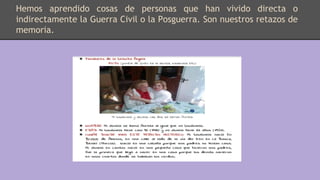Hemos aprendido cosas de personas que han vivido directa o
indirectamente la Guerra Civil o la Posguerra. Son nuestros retazos de
memoria.
 