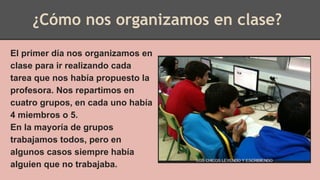 ¿Cómo nos organizamos en clase?
El primer día nos organizamos en
clase para ir realizando cada
tarea que nos había propuesto la
profesora. Nos repartimos en
cuatro grupos, en cada uno había
4 miembros o 5.
En la mayoría de grupos
trabajamos todos, pero en
algunos casos siempre había
alguien que no trabajaba.
 
