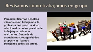 Revisamos cómo trabajamos en grupo
Para identificarnos nosotros
mismos como trabajamos, la
profesora nos puso un vídeo
relacionado con los puestos de
trabajo que cada uno
realizamos. Después de
escucharnos, reorganizó los
grupos y así íbamos
trabajando todas las tareas.
 