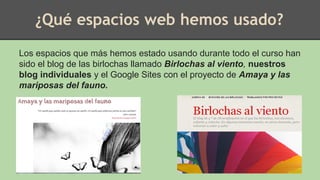 ¿Qué espacios web hemos usado?
Los espacios que más hemos estado usando durante todo el curso han
sido el blog de las birlochas llamado Birlochas al viento, nuestros
blog individuales y el Google Sites con el proyecto de Amaya y las
mariposas del fauno.
 
