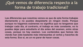 ¿Qué vemos de diferencia respecto a la
forma de trabajo tradicional?
Las diferencias que nosotras vemos es que de esta forma trabajas
diariamente y no puedes despistarte en ningún modo. Porque
aunque no hagamos exámenes no significa que no tengamos que
trabajar cada día, al contrario, el trabajo es más constante, no lo
puedes dejar para estudiarlo el día antes del examen, entre otras
cosas, porque no hay examen. Los contenidos que hemos ido
viendo han sido bastante más interesantes al verlos y hacerlos de
esta forma. Eso sí, es un no parar de hacer cosas.
 