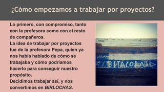 Lo primero, con compromiso, tanto
con la profesora como con el resto
de compañeros.
La idea de trabajar por proyectos
fue de la profesora Pepa, quien ya
nos había hablado de cómo se
trabajaba y cómo podríamos
hacerlo para conseguir nuestro
propósito.
Decidimos trabajar así, y nos
convertimos en BIRLOCHAS.
¿Cómo empezamos a trabajar por proyectos?
 