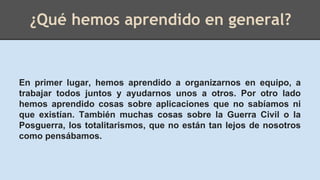 ¿Qué hemos aprendido en general?
En primer lugar, hemos aprendido a organizarnos en equipo, a
trabajar todos juntos y ayudarnos unos a otros. Por otro lado
hemos aprendido cosas sobre aplicaciones que no sabíamos ni
que existían. También muchas cosas sobre la Guerra Civil o la
Posguerra, los totalitarismos, que no están tan lejos de nosotros
como pensábamos.
 