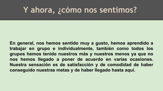 Y ahora, ¿cómo nos sentimos?
En general, nos hemos sentido muy a gusto, hemos aprendido a
trabajar en grupo e individualmente, también como todos los
grupos hemos tenido nuestros más y nuestros menos ya que no
nos hemos llegado a poner de acuerdo en varias ocasiones.
Nuestra sensación es de satisfacción y de comodidad de haber
conseguido nuestras metas y de haber llegado hasta aquí.
 