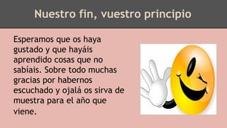 Nuestro fin, vuestro principio
Esperamos que os haya
gustado y que hayáis
aprendido cosas que no
sabíais. Sobre todo muchas
gracias por habernos
escuchado y ojalá os sirva de
muestra para el año que
viene.
 