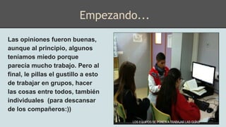 Las opiniones fueron buenas,
aunque al principio, algunos
teníamos miedo porque
parecía mucho trabajo. Pero al
final, le pillas el gustillo a esto
de trabajar en grupos, hacer
las cosas entre todos, también
individuales (para descansar
de los compañeros:))
Empezando...
 