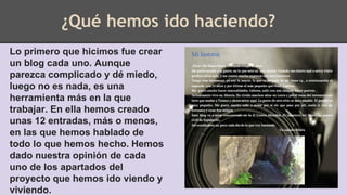 ¿Qué hemos ido haciendo?
Lo primero que hicimos fue crear
un blog cada uno. Aunque
parezca complicado y dé miedo,
luego no es nada, es una
herramienta más en la que
trabajar. En ella hemos creado
unas 12 entradas, más o menos,
en las que hemos hablado de
todo lo que hemos hecho. Hemos
dado nuestra opinión de cada
uno de los apartados del
proyecto que hemos ido viendo y
viviendo.
 