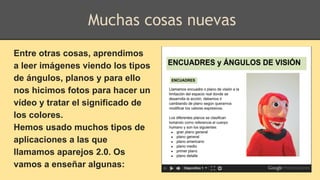 Entre otras cosas, aprendimos
a leer imágenes viendo los tipos
de ángulos, planos y para ello
nos hicimos fotos para hacer un
vídeo y tratar el significado de
los colores.
Hemos usado muchos tipos de
aplicaciones a las que
llamamos aparejos 2.0. Os
vamos a enseñar algunas:
Muchas cosas nuevas
 