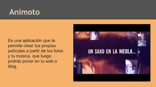 Animoto
Es una aplicación que te
permite crear tus propias
películas a partir de tus fotos
y tu música, que luego
podrás poner en tu web o
blog.
 