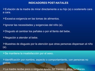 INDICADORES POST-NATALES
Evitación de la madre de mirar directamente a su hijo (a) o sostenerlo cara
a cara.
Excesiva exigencia en las tomas de alimentos.
Ignorar las necesidades y exigencias del niño (a).
Disgusto al cambiar los pañales o por el llanto del bebe.
Negación a atender al bebe.
Muestras de disgusto por la atención que otras personas dispensan al niño
(a).
Se mantiene la insatisfacción por el sexo.
Identificación por nombre, aspecto o comportamiento, con personas no
gratas.
La madre recibe poco o ninguna ayuda del marido u otros familiares.
 