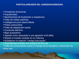 PARTICULARIDADES DEL AGRESOR/AGRESORA
Inmadurez emocional.
Impulsividad.
Sentimientos de frustración e impotencia.
Falta de metas positivas.
Inteligencia poco desarrollada.
Pobre autocontrol.
Falta de adaptación social.
Conducta delictiva.
Baja autoestima.
Agrede como respuesta a una agresión al él (ella).
Repite el modelo recibido en su infancia.
Establecen la relación “castigo-educación”.
Expectativas irreales con relación al niño (a).
Falta de conocimiento sobre el manejo de la disciplina y educación de
niños (as).
 