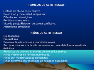 FAMILIAS DE ALTO RIESGO
Historia de abuso en su crianza.
Paternidad y maternidad tempranas.
Dificultades psicológicas.
Perdidas no resueltas.
Vida de pareja/Relación de pareja conflictiva.
Aislamiento emocional.
NIÑOS DE ALTO RIESGO
No deseados.
Pre-maturos.
Provenientes de uniones extramatrimoniales.
Son incorporados a la familia de manera no natural de forma transitoria o
definitiva.
Productos de uniones anteriores de uno de los padres.
Niños miembros de familias numerosas.
Niños con malformaciones congénitas.
Niños enfermos con necesidad de cuidados especiales.
 