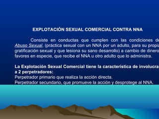 EXPLOTACIÓN SEXUAL COMERCIAL CONTRA NNA
Consiste en conductas que cumplen con las condiciones de
Abuso Sexual, (práctica sexual con un NNA por un adulto, para su propia
gratificación sexual y que lesiona su sano desarrollo) a cambio de dinero
favores en especie, que recibe el NNA u otro adulto que lo administra.
La Explotación Sexual Comercial tiene la característica de involucrar
a 2 perpetradores:
Perpetrador primario que realiza la acción directa.
Perpetrador secundario, que promueve la acción y desprotege al NNA.
 