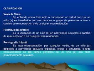 CLASIFICACIÓN
Venta de Niños:
Se entiende como todo acto o transacción en virtud del cual un
niño (a) es transferido por una persona o grupo de personas a otra a
cambio de remuneración o de cualquier otra retribución.
Prostitución infantil:
Es la utilización de un niño (a) en actividades sexuales a cambio
de remuneración o de cualquier otra retribución.
Pornografía Infantil:
Es toda representación, por cualquier medio, de un niño (a)
dedicado a actividades sexuales explícitas, reales o simuladas, o toda
representación de las partes genitales de un niño (a) con fines
primordialmente sexuales.
 