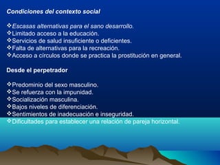 Condiciones del contexto social
Escasas alternativas para el sano desarrollo.
Limitado acceso a la educación.
Servicios de salud insuficiente o deficientes.
Falta de alternativas para la recreación.
Acceso a círculos donde se practica la prostitución en general.
Desde el perpetrador
Predominio del sexo masculino.
Se refuerza con la impunidad.
Socialización masculina.
Bajos niveles de diferenciación.
Sentimientos de inadecuación e inseguridad.
Dificultades para establecer una relación de pareja horizontal.
 