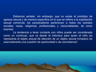 Debemos señalar, sin embargo, que no existe el prototipo de
agresor sexual y de manera específica en lo que se refiere a la explotación
sexual comercial, los perpetradores pertenecen a todos los estratos
sociales, razas, religiones, profesionales y nacionalidades, tal como
expresa.
La tendencia a tener contacto con niños puede ser considerada
como un continuar, que va desde el individuo para quien el niño (a)
representa el objeto sexual de elección de un objeto sexual inmaduro es
esencialmente una cuestión de oportunidad o de coincidencia”.
 