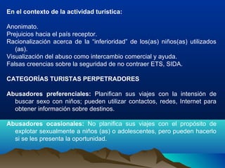 En el contexto de la actividad turística:
Anonimato.
Prejuicios hacia el país receptor.
Racionalización acerca de la “inferioridad” de los(as) niños(as) utilizados
(as).
Visualización del abuso como intercambio comercial y ayuda.
Falsas creencias sobre la seguridad de no contraer ETS, SIDA.
CATEGORÍAS TURISTAS PERPETRADORES
Abusadores preferenciales: Planifican sus viajes con la intensión de
buscar sexo con niños; pueden utilizar contactos, redes, Internet para
obtener información sobre destinos.
Abusadores ocasionales: No planifica sus viajes con el propósito de
explotar sexualmente a niños (as) o adolescentes, pero pueden hacerlo
si se les presenta la oportunidad.
 