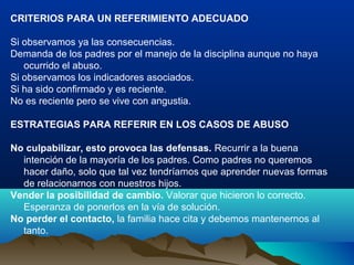 CRITERIOS PARA UN REFERIMIENTO ADECUADO
Si observamos ya las consecuencias.
Demanda de los padres por el manejo de la disciplina aunque no haya
ocurrido el abuso.
Si observamos los indicadores asociados.
Si ha sido confirmado y es reciente.
No es reciente pero se vive con angustia.
ESTRATEGIAS PARA REFERIR EN LOS CASOS DE ABUSO
No culpabilizar, esto provoca las defensas. Recurrir a la buena
intención de la mayoría de los padres. Como padres no queremos
hacer daño, solo que tal vez tendríamos que aprender nuevas formas
de relacionarnos con nuestros hijos.
Vender la posibilidad de cambio. Valorar que hicieron lo correcto.
Esperanza de ponerlos en la vía de solución.
No perder el contacto, la familia hace cita y debemos mantenernos al
tanto.
 