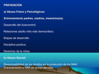 PREVENCIÓN
a) Abuso Físico y Psicológicos:
Entrenamiento padres, madres, maestros(as).
Desarrollo del Autocontrol.
Relaciones adulto niño más democrático.
Etapas de desarrollo.
Disciplina positiva.
Derechos de la niñez.
b) Abuso Sexual:
Responsabilidad de los Adultos en la protección de los NNA.
Entrenamiento a NNA en autoprotección.
 