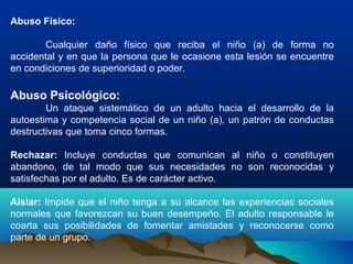 Abuso Físico:
Cualquier daño físico que reciba el niño (a) de forma no
accidental y en que la persona que le ocasione esta lesión se encuentre
en condiciones de superioridad o poder.
Abuso Psicológico:
Un ataque sistemático de un adulto hacia el desarrollo de la
autoestima y competencia social de un niño (a), un patrón de conductas
destructivas que toma cinco formas.
Rechazar: Incluye conductas que comunican al niño o constituyen
abandono, de tal modo que sus necesidades no son reconocidas y
satisfechas por el adulto. Es de carácter activo.
Aislar: Impide que el niño tenga a su alcance las experiencias sociales
normales que favorezcan su buen desempeño. El adulto responsable le
coarta sus posibilidades de fomentar amistades y reconocerse como
parte de un grupo.
 