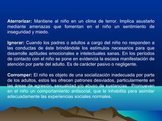 Aterrorizar: Mantiene al niño en un clima de terror. Implica asustarlo
mediante amenazas que fomentan en el niño un sentimiento de
inseguridad y miedo.
Ignorar: Cuando los padres o adultos a cargo del niño no responden a
las conductas de éste brindándole los estímulos necesarios para que
desarrolle aptitudes emocionales e intelectuales sanas. En los períodos
de contacto con el niño se pone en evidencia la escasa manifestación de
atención por parte del adulto. Es de carácter pasivo o negligente.
Corromper: El niño es objeto de una socialización inadecuada por parte
de los adultos, estos les ofrecen patrones desviados, particularmente en
las áreas de agresión, sexualidad y/o abuso de sustancias. Promueven
en el niño un comportamiento antisocial, que le inhabilita para asimilar
adecuadamente las experiencias sociales normales.
 