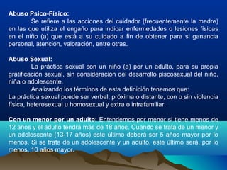 Abuso Psico-Físico:
Se refiere a las acciones del cuidador (frecuentemente la madre)
en las que utiliza el engaño para indicar enfermedades o lesiones físicas
en el niño (a) que está a su cuidado a fin de obtener para si ganancia
personal, atención, valoración, entre otras.
Abuso Sexual:
La práctica sexual con un niño (a) por un adulto, para su propia
gratificación sexual, sin consideración del desarrollo piscosexual del niño,
niña o adolescente.
Analizando los términos de esta definición tenemos que:
La práctica sexual puede ser verbal, próxima o distante, con o sin violencia
física, heterosexual u homosexual y extra o intrafamiliar.
Con un menor por un adulto: Entendemos por menor si tiene menos de
12 años y el adulto tendrá más de 18 años. Cuando se trata de un menor y
un adolescente (13-17 años) este último deberá ser 5 años mayor por lo
menos. Si se trata de un adolescente y un adulto, este último será, por lo
menos, 10 años mayor.
 