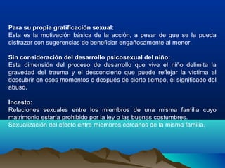 Para su propia gratificación sexual:
Esta es la motivación básica de la acción, a pesar de que se la pueda
disfrazar con sugerencias de beneficiar engañosamente al menor.
Sin consideración del desarrollo psicosexual del niño:
Esta dimensión del proceso de desarrollo que vive el niño delimita la
gravedad del trauma y el desconcierto que puede reflejar la víctima al
descubrir en esos momentos o después de cierto tiempo, el significado del
abuso.
Incesto:
Relaciones sexuales entre los miembros de una misma familia cuyo
matrimonio estaría prohibido por la ley o las buenas costumbres.
Sexualización del efecto entre miembros cercanos de la misma familia.
 