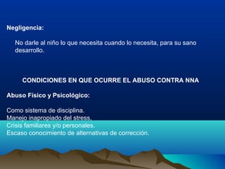 Negligencia:
No darle al niño lo que necesita cuando lo necesita, para su sano
desarrollo.
CONDICIONES EN QUE OCURRE EL ABUSO CONTRA NNA
Abuso Físico y Psicológico:
Como sistema de disciplina.
Manejo inapropiado del stress,
Crisis familiares y/o personales.
Escaso conocimiento de alternativas de corrección.
 
