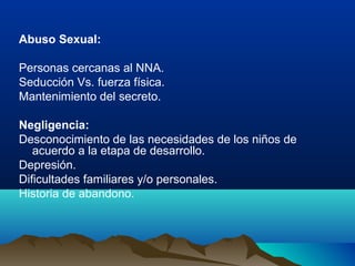 Abuso Sexual:
Personas cercanas al NNA.
Seducción Vs. fuerza física.
Mantenimiento del secreto.
Negligencia:
Desconocimiento de las necesidades de los niños de
acuerdo a la etapa de desarrollo.
Depresión.
Dificultades familiares y/o personales.
Historia de abandono.
 