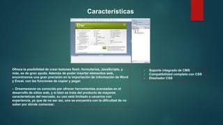 Ofrece la posibilidad de crear botones flash, formularios, JavaScripts, y
más, es de gran ayuda. Además de poder insertar elementos web,
encontramos una gran precisión en la importación de información de Word
y Excel, con las funciones de copiar y pegar.
- Dreamweaver es conocido por ofrecer herramientas avanzadas en el
desarrollo de sitios web, y si bien se trata del producto de mayores
características del mercado, su uso está limitado a usuarios con
experiencia, ya que de no ser así, uno se encuentra con la dificultad de no
saber por dónde comenzar.
- Soporte integrado de CMS
- Compatibilidad completa con CSS
- Diseñador CSS
Características
 