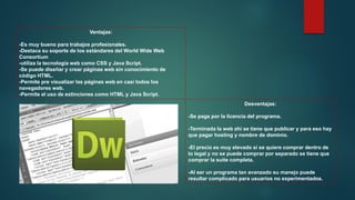 Ventajas:
-Es muy bueno para trabajos profesionales.
-Destaca su soporte de los estándares del World Wide Web
Consortium
-utiliza la tecnología web como CSS y Java Script.
-Se puede diseñar y crear páginas web sin conocimiento de
código HTML.
-Permite pre visualizar las páginas web en casi todos los
navegadores web.
-Permite el uso de extinciones como HTML y Java Script.
Desventajas:
-Se paga por la licencia del programa.
-Terminada la web ahí se tiene que publicar y para eso hay
que pagar hosting y nombre de dominio.
-El precio es muy elevado si se quiere comprar dentro de
lo legal y no se puede comprar por separado se tiene que
comprar la suite completa.
-Al ser un programa tan avanzado su manejo puede
resultar complicado para usuarios no experimentados.
 