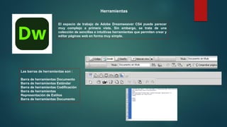 El espacio de trabajo de Adobe Dreamweaver CS4 puede parecer
muy complejo a primera vista. Sin embargo, se trata de una
colección de sencillas e intuitivas herramientas que permiten crear y
editar páginas web en forma muy simple.
Las barras de herramientas son :
Barra de herramientas Documento
Barra de herramientas Estándar
Barra de herramientas Codificación
Barra de herramientas
Representación de Estilos
Barra de herramientas Documento
Herramientas
 