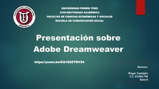 Presentación sobre
Adobe Dreamweaver
UNIVERSIDAD FERMÍN TORO
VICE-RECTORADO ACADÉMICO
FACULTAD DE CIENCIAS ECONÓMICAS Y SOCIALES
ESCUELA DE COMUNICACIÓN SOCIAL
Alumno:
Roger Castejón
C.I: 25.894.748
Saia-A
https://youtu.be/KQ1E0ZTBV24
 