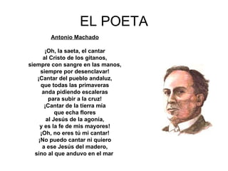 EL POETA Antonio Machado ¡Oh, la saeta, el cantar al Cristo de los gitanos, siempre con sangre en las manos, siempre por desenclavar! ¡Cantar del pueblo andaluz, que todas las primaveras anda pidiendo escaleras para subir a la cruz! ¡Cantar de la tierra mía que echa flores al Jesús de la agonía, y es la fe de mis mayores! ¡Oh, no eres tú mi cantar! ¡No puedo cantar ni quiero a ese Jesús del madero, sino al que anduvo en el mar   