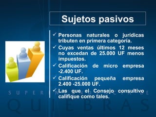 Sujetos pasivos Personas naturales o jurídicas tributen en primera categoría. Cuyas ventas últimos 12 meses no excedan de 25.000 UF menos impuestos. Calificación de micro empresa -2.400 UF. Calificación pequeña empresa 2.400 -25.000 UF. Las que el Consejo consultivo califique como tales. 