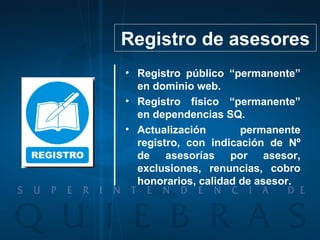 Registro público “permanente” en dominio web. Registro físico “permanente” en dependencias SQ. Actualización permanente registro, con indicación de Nº de asesorías por asesor, exclusiones, renuncias, cobro honorarios, calidad de asesor. Registro de asesores 