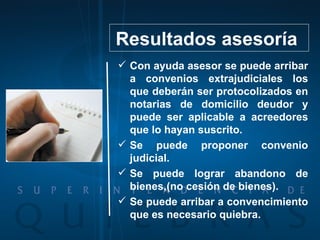 Con ayuda asesor se puede arribar a convenios extrajudiciales los que deberán ser protocolizados en notarias de domicilio deudor y puede ser aplicable a acreedores que lo hayan suscrito. Se puede proponer convenio judicial. Se puede lograr abandono de bienes,(no cesión de bienes). Se puede arribar a convencimiento que es necesario quiebra. Resultados asesoría  
